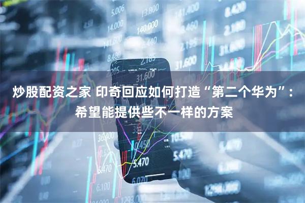 炒股配资之家 印奇回应如何打造“第二个华为”: 希望能提供些不一样的方案
