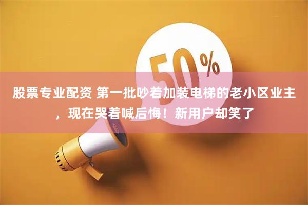 股票专业配资 第一批吵着加装电梯的老小区业主，现在哭着喊后悔！新用户却笑了