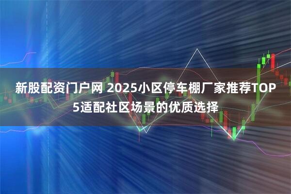 新股配资门户网 2025小区停车棚厂家推荐TOP5适配社区场景的优质选择