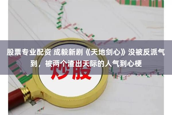 股票专业配资 成毅新剧《天地剑心》没被反派气到，被两个渣出天际的人气到心梗
