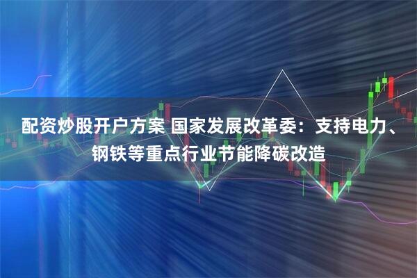 配资炒股开户方案 国家发展改革委：支持电力、钢铁等重点行业节能降碳改造