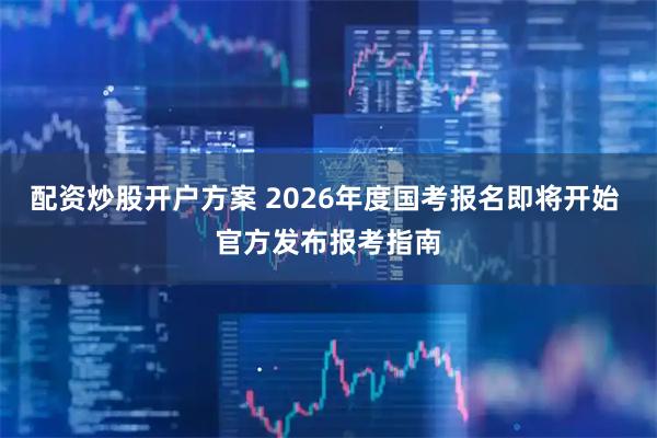 配资炒股开户方案 2026年度国考报名即将开始 官方发布报考指南