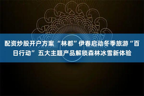 配资炒股开户方案 “林都”伊春启动冬季旅游“百日行动” 五大主题产品解锁森林冰雪新体验