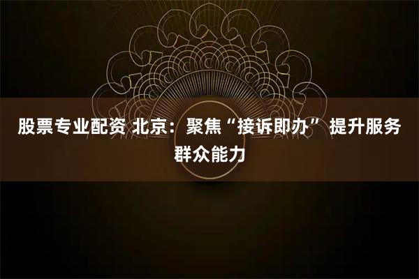 股票专业配资 北京：聚焦“接诉即办” 提升服务群众能力