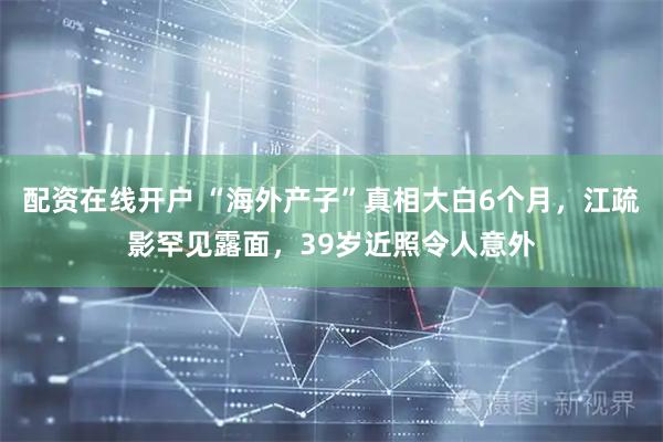 配资在线开户 “海外产子”真相大白6个月，江疏影罕见露面，39岁近照令人意外