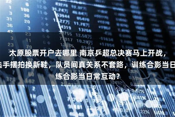 太原股票开户去哪里 南京乒超总决赛马上开战，冷天里选手摆拍换新鞋，队员间真关系不套路，训练合影当日常互动？