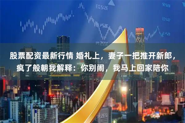 股票配资最新行情 婚礼上，妻子一把推开新郎，疯了般朝我解释：你别闹，我马上回家陪你