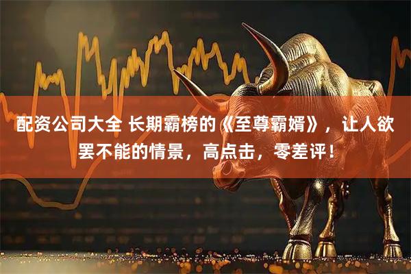 配资公司大全 长期霸榜的《至尊霸婿》，让人欲罢不能的情景，高点击，零差评！