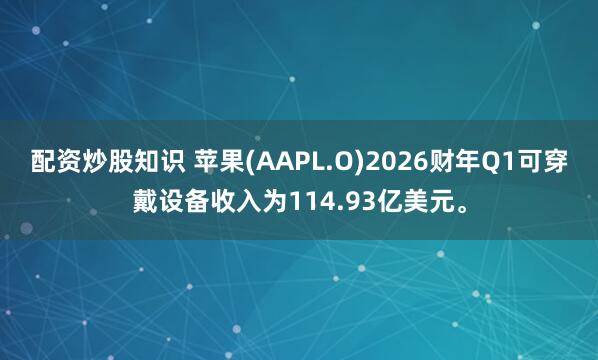 配资炒股知识 苹果(AAPL.O)2026财年Q1可穿戴设备收入为114.93亿美元。