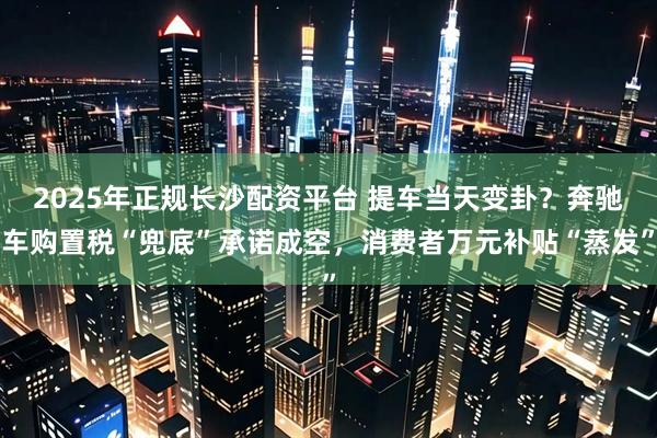 2025年正规长沙配资平台 提车当天变卦？奔驰车购置税“兜底”承诺成空，消费者万元补贴“蒸发”