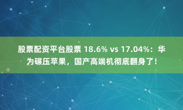 股票配资平台股票 18.6% vs 17.04%：华为碾压苹果，国产高端机彻底翻身了！