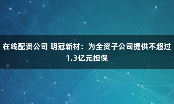在线配资公司 明冠新材：为全资子公司提供不超过1.3亿元担保