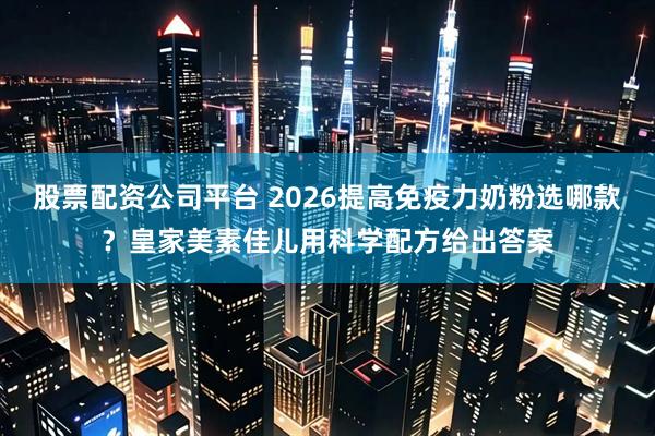 股票配资公司平台 2026提高免疫力奶粉选哪款？皇家美素佳儿用科学配方给出答案