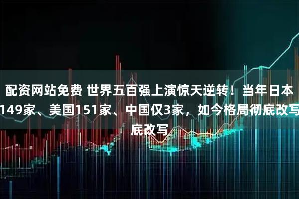 配资网站免费 世界五百强上演惊天逆转！当年日本149家、美国151家、中国仅3家，如今格局彻底改写