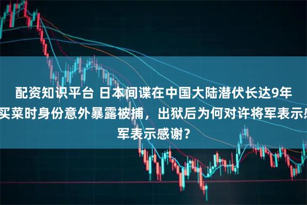 配资知识平台 日本间谍在中国大陆潜伏长达9年，因买菜时身份意外暴露被捕，出狱后为何对许将军表示感谢？