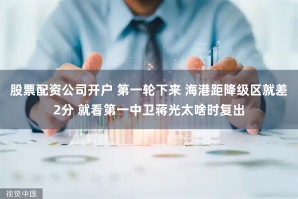 股票配资公司开户 第一轮下来 海港距降级区就差2分 就看第一中卫蒋光太啥时复出