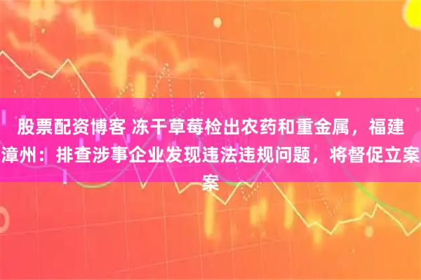 股票配资博客 冻干草莓检出农药和重金属，福建漳州：排查涉事企业发现违法违规问题，将督促立案