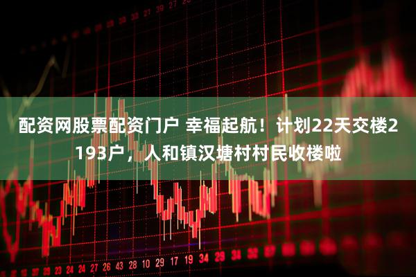 配资网股票配资门户 幸福起航！计划22天交楼2193户，人和镇汉塘村村民收楼啦