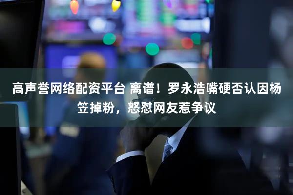 高声誉网络配资平台 离谱！罗永浩嘴硬否认因杨笠掉粉，怒怼网友惹争议