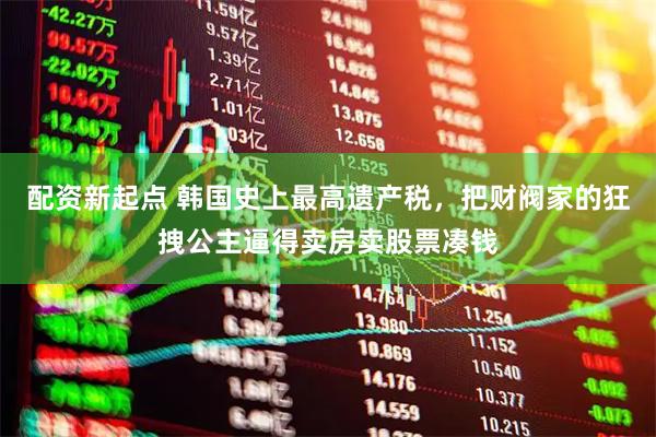 配资新起点 韩国史上最高遗产税，把财阀家的狂拽公主逼得卖房卖股票凑钱