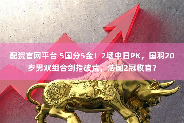 配资官网平台 5国分5金！2场中日PK，国羽20岁男双组合剑指破荒，法国2冠收官？