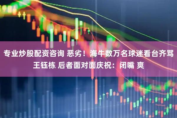 专业炒股配资咨询 恶劣！海牛数万名球迷看台齐骂王钰栋 后者面对面庆祝：闭嘴 爽