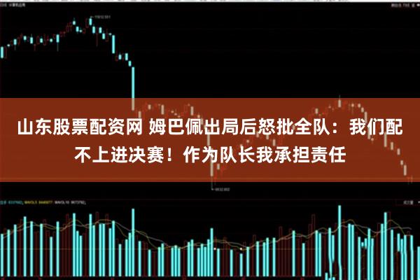 山东股票配资网 姆巴佩出局后怒批全队：我们配不上进决赛！作为队长我承担责任