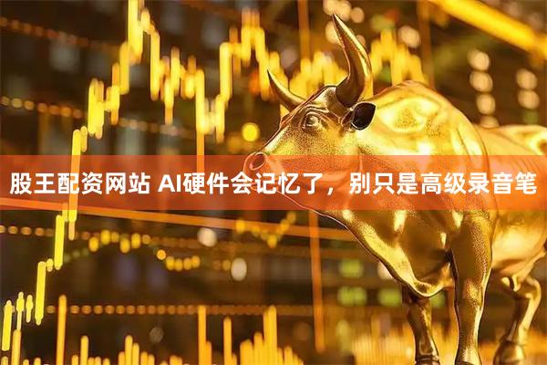股王配资网站 AI硬件会记忆了，别只是高级录音笔