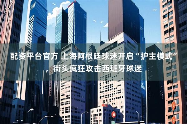 配资平台官方 上海阿根廷球迷开启“护主模式”，街头疯狂攻击西班牙球迷